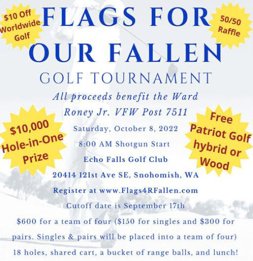 A Golf Outing with Fellow Vets 
Flags for Our Fallen
Golf Tournament 
All proceeds benefit the Ward Roney Jr. VFW Post 7511
Saturday, October 8, 2022
8:00 AM Shotgun Start
Echo Falls Golf Club
20414 121st Ave SE, Snohomish, WA 
Reigster at www.flags4Fallen.com
Cutoff date is September 17th
$600 for a team of four ($150 for singles and $300 for pairs. Singles & pairs will be placed into a team of four)
18 holes, shared cart, a bucket of ranger balls, and lunch!